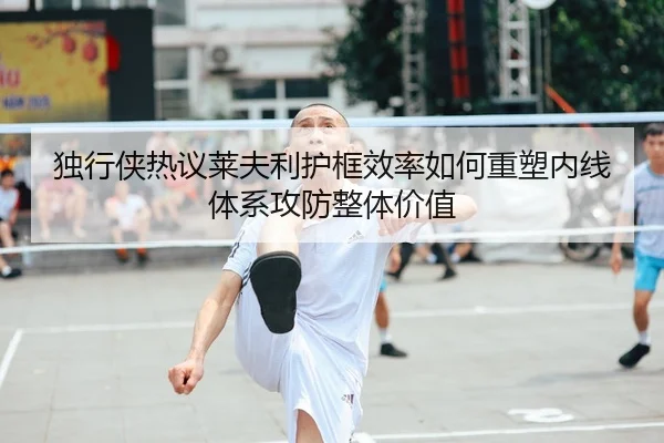 独行侠热议莱夫利护框效率如何重塑内线体系攻防整体价值