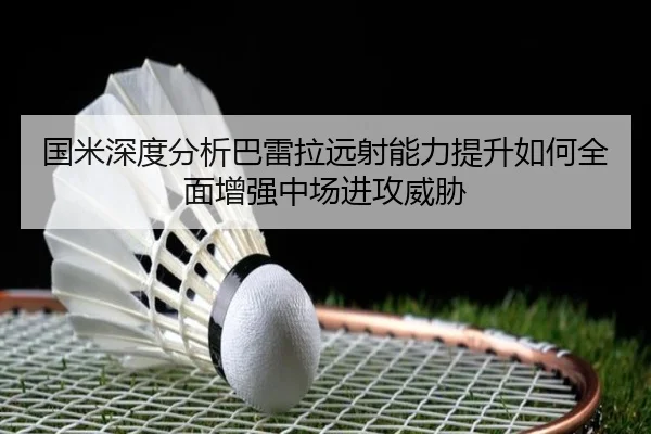 国米深度分析巴雷拉远射能力提升如何全面增强中场进攻威胁