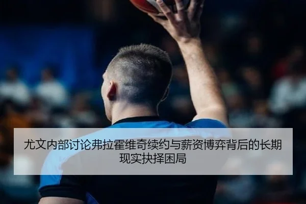 尤文内部讨论弗拉霍维奇续约与薪资博弈背后的长期现实抉择困局